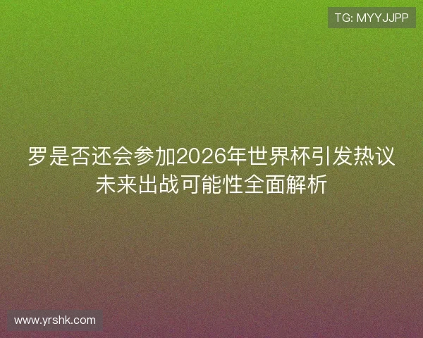 罗是否还会参加2026年世界杯引发热议未来出战可能性全面解析