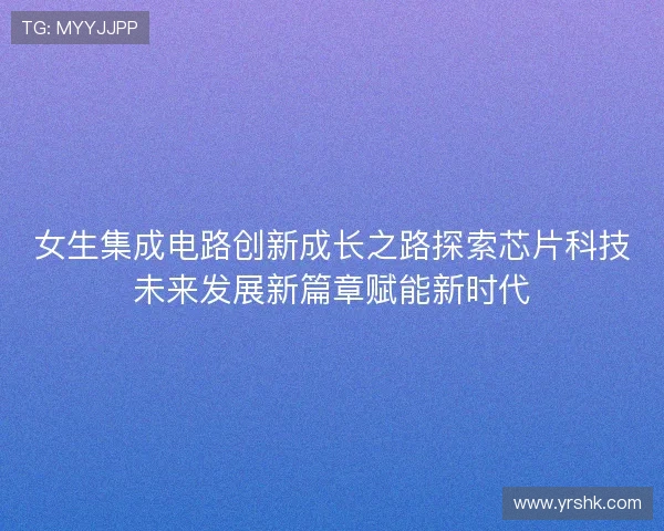 女生集成电路创新成长之路探索芯片科技未来发展新篇章赋能新时代
